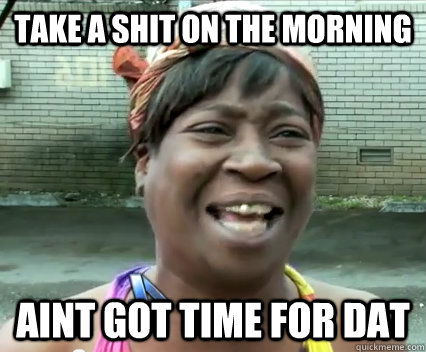 Take a shit on the morning aint got time for dat  Aint Nobody got time for dat
