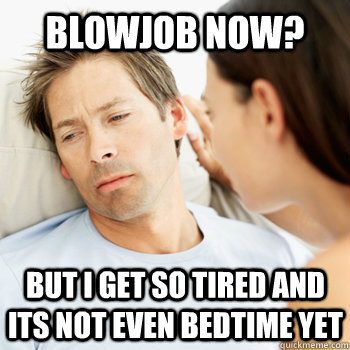 Blowjob now? but i get so tired and its not even bedtime yet  Fortunate Boyfriend Problems