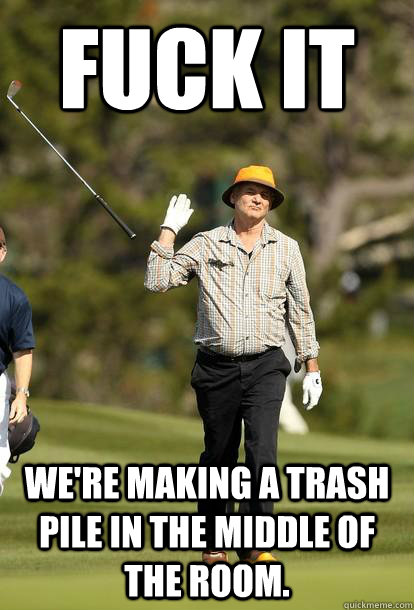 Fuck it we're making a trash pile in the middle of the room.  Bill Murray