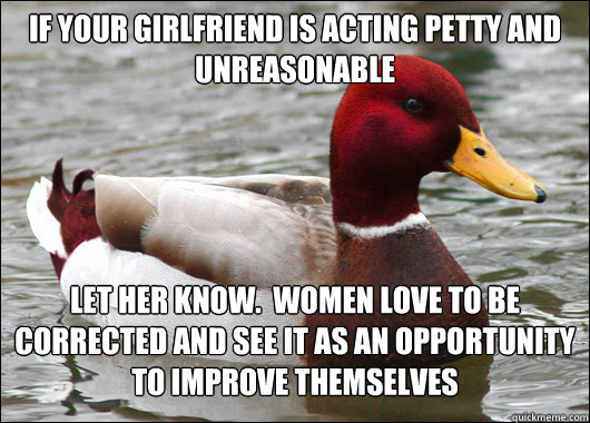 If your girlfriend is acting petty and unreasonable Let her know.  Women love to be corrected and see it as an opportunity to improve themselves - If your girlfriend is acting petty and unreasonable Let her know.  Women love to be corrected and see it as an opportunity to improve themselves  Malicious Advice Mallard