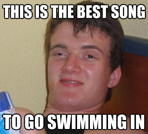 This is the best song to go swimming in  10 Guy