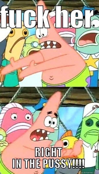 FUCK HER  RIGHT IN THE PUSSY!!!! Push it somewhere else Patrick