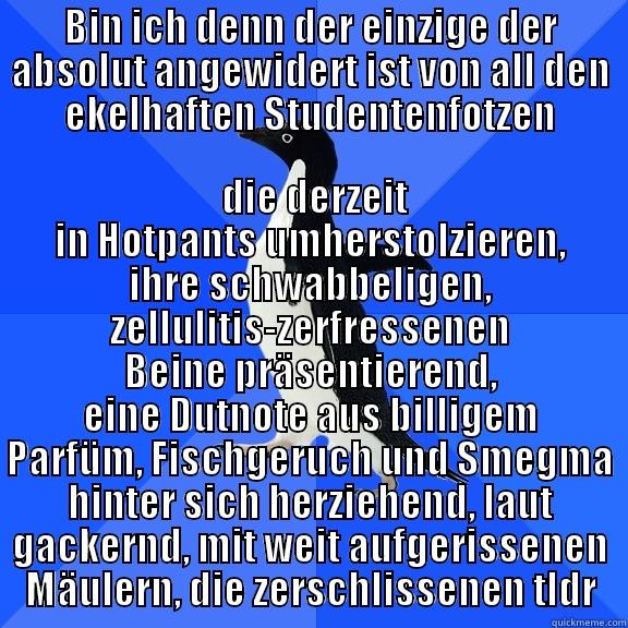 BIN ICH DENN DER EINZIGE DER ABSOLUT ANGEWIDERT IST VON ALL DEN EKELHAFTEN STUDENTENFOTZEN  DIE DERZEIT IN HOTPANTS UMHERSTOLZIEREN, IHRE SCHWABBELIGEN, ZELLULITIS-ZERFRESSENEN BEINE PRÄSENTIEREND, EINE DUTNOTE AUS BILLIGEM PARFÜM, FISCHGERUCH UND SMEGMA HINTER SICH HERZIEHEND, LAUT GACKERND, MIT WEIT AUFGERISSENEN MÄULERN, DIE ZERSCHLISSENEN T Socially Awkward Penguin