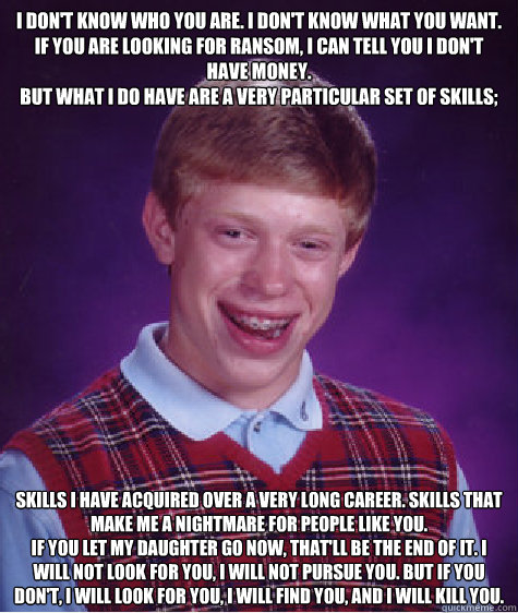 I don't know who you are. I don't know what you want. If you are looking for ransom, I can tell you I don't have money. 
But what I do have are a very particular set of skills; skills I have acquired over a very long career. Skills that make me a nightmar  Bad Luck Brian