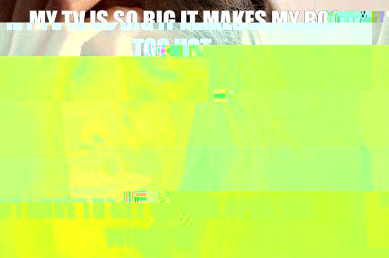 My TV is so big it makes my room too hot So I have to get up and open the window  First World Problems