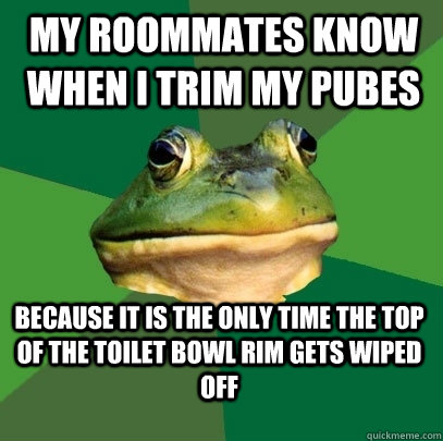 My roommates know when I trim my pubes because it is the only time the top of the toilet bowl rim gets wiped off  Foul Bachelor Frog