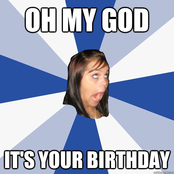 oh my god it's your birthday   Annoying Facebook Girl