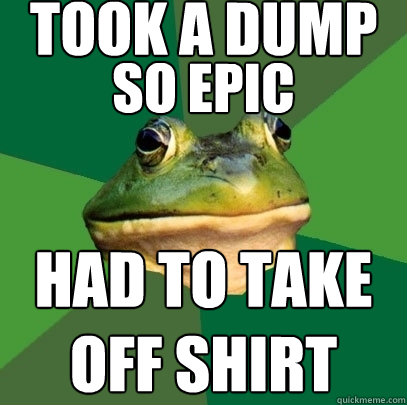 took a dump so epic had to take off shirt  Foul Bachelor Frog