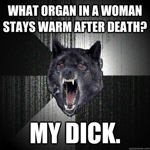 What organ in a woman stays warm after death? My dick.  Insanity Wolf