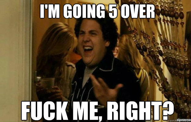 I'm going 5 over FUCK ME, RIGHT?  fuck me right