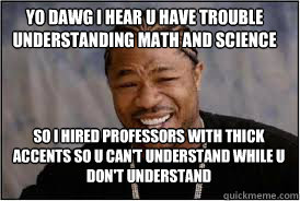 YO DAWG I HEAR U HAVE TROUBLE UNDERSTANDING MATH AND SCIENCE SO I HIRED PROFESSORS WITH THICK ACCENTS SO U CAN'T UNDERSTAND WHILE U DON'T UNDERSTAND  
