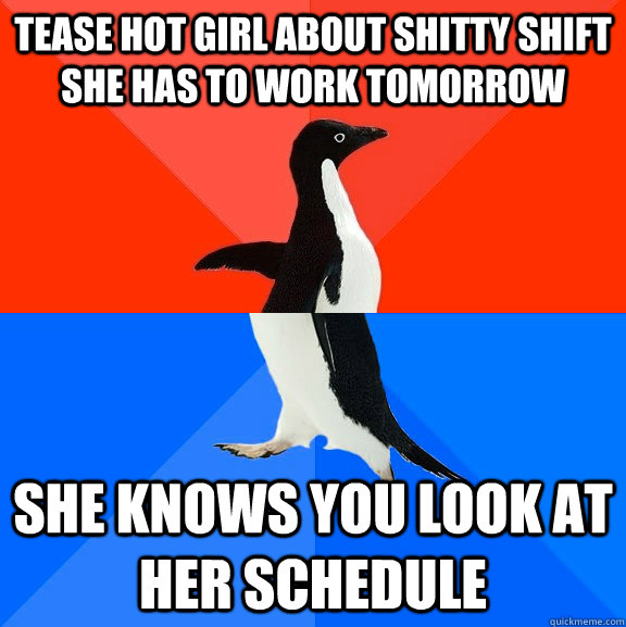 Tease hot girl about shitty shift she has to work tomorrow she knows you look at her schedule  Socially Awesome Awkward Penguin