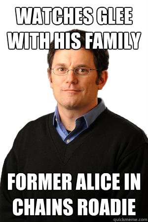 Watches Glee with his family Former Alice in Chains roadie  Repressed Suburban Father