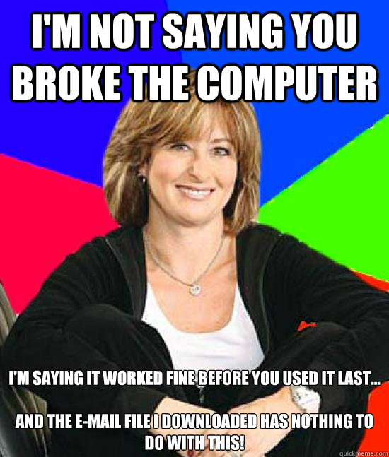 I'm not saying you broke the computer I'm saying it worked fine before you used it last... 

And The e-Mail file I downloaded has NOTHING to do with this! - I'm not saying you broke the computer I'm saying it worked fine before you used it last... 

And The e-Mail file I downloaded has NOTHING to do with this!  Uneducated Internet Mom