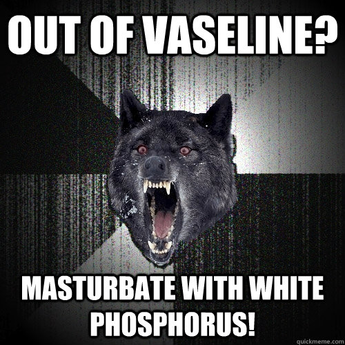 out of vaseline? masturbate with white phosphorus!  Insanity Wolf