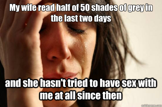 My wife read half of 50 shades of grey in the last two days and she hasn't tried to have sex with me at all since then   First World Problems