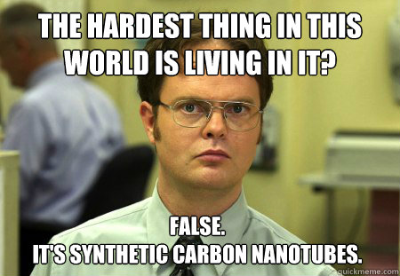 the hardest thing in this world is living in it? False.
it's synthetic carbon nanotubes.   Dwight