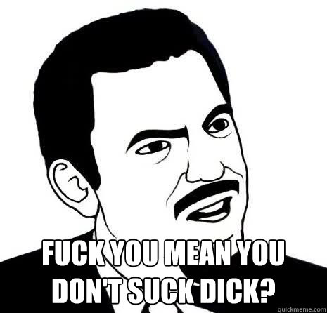  FUCK YOU MEAN YOU DON'T SUCK DICK?  Seriously Are You Serious
