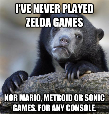 I've never played zelda games nor mario, metroid or sonic games. for any console. - I've never played zelda games nor mario, metroid or sonic games. for any console.  Confession Bear