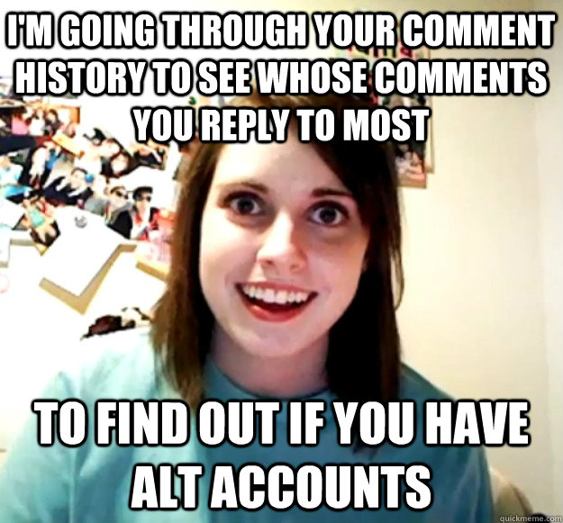 I'm going through your comment history to see whose comments you reply to most to find out if you have alt accounts  Overly Attached Girlfriend