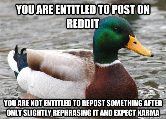 you are entitled to post on reddit you are not entitled to repost something after only slightly rephrasing it and expect karma  Actual Advice Mallard