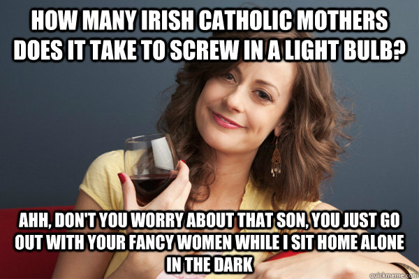 How many Irish Catholic mothers does it take to screw in a light bulb? Ahh, don't you worry about that son, you just go out with your fancy women while I sit home alone in the dark - How many Irish Catholic mothers does it take to screw in a light bulb? Ahh, don't you worry about that son, you just go out with your fancy women while I sit home alone in the dark  Forever Resentful Mother