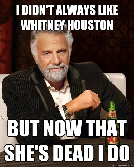 I didn't always like Whitney Houston but now that she's dead I do  The Most Interesting Man In The World
