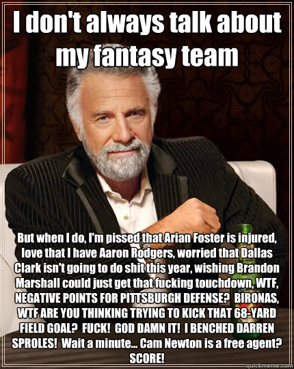I don't always talk about my fantasy team But when I do, I'm pissed that Arian Foster is injured, love that I have Aaron Rodgers, worried that Dallas Clark isn't going to do shit this year, wishing Brandon Marshall could just get that fucking touchdown, W  The Most Interesting Man In The World