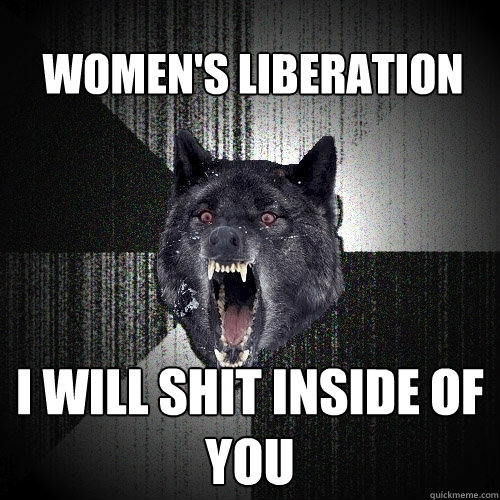 women's liberation i will shit inside of you  Insanity Wolf