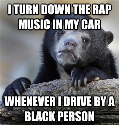 I turn down the rap music in my car whenever i drive by a black person - I turn down the rap music in my car whenever i drive by a black person  Confession Bear
