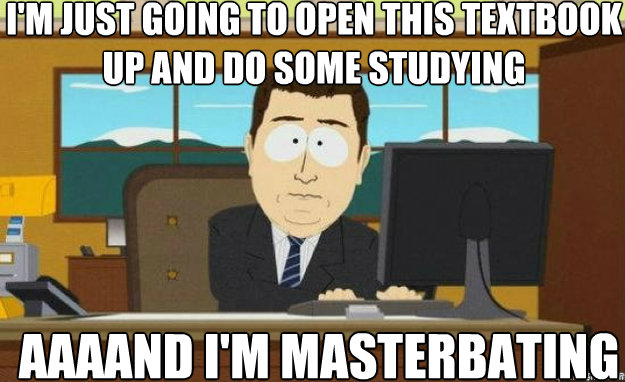 I'm just going to open this textbook up and do some studying AAAAND I'm masterbating  aaaand its gone