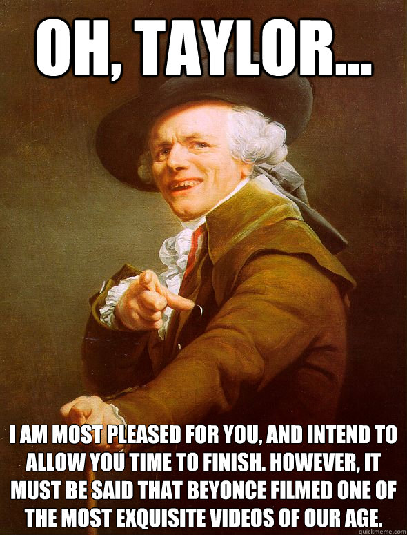 Oh, Taylor... I am most pleased for you, and intend to allow you time to finish. However, it must be said that Beyonce filmed one of the most exquisite videos of our age.  Joseph Ducreux