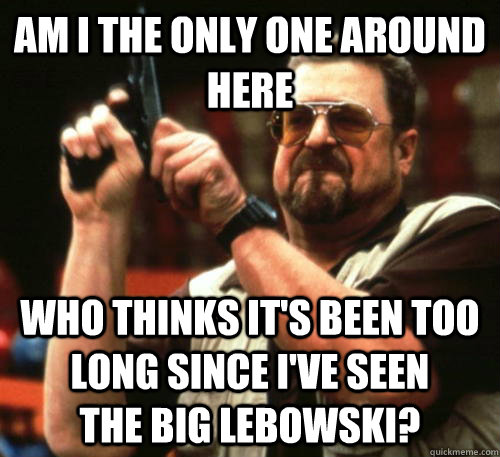 Am i the only one around here who thinks it's been too long since I've seen         The Big Lebowski?  Am I The Only One Around Here