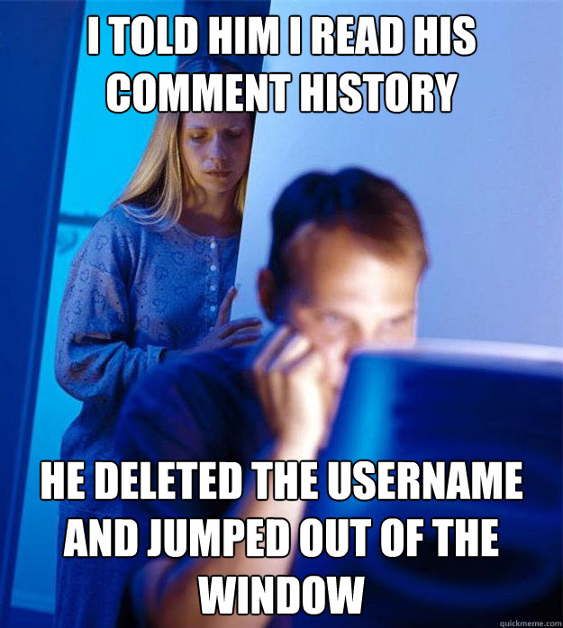 i told him i read his comment history he deleted the username and jumped out of the window  Redditors Wife