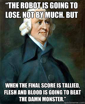 “The robot is going to lose. Not by much. But  when the final score is tallied, flesh and blood is going to beat the damn monster.”   Adam Smith