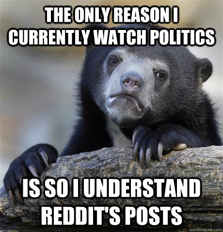 The only reason i currently watch politics is so i understand reddit's posts  Confession Bear