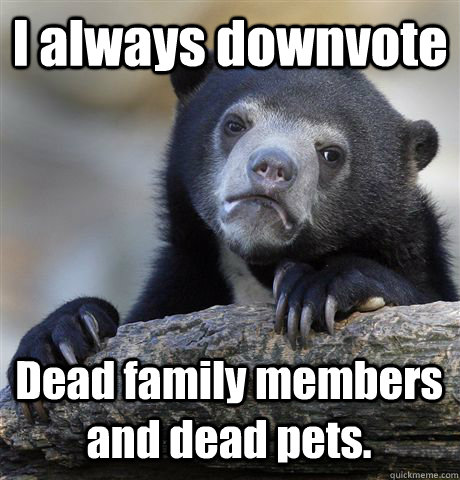 I always downvote  Dead family members and dead pets.  Confession Bear