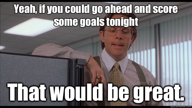 Yeah, if you could go ahead and score some goals tonight That would be great.  
