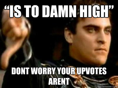 “Is to Damn high” Dont worry your upvotes arent  Downvoting Roman