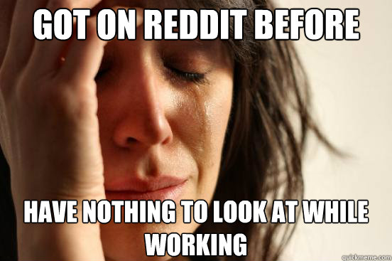 Got on reddit before work have nothing to look at while working  First World Problems