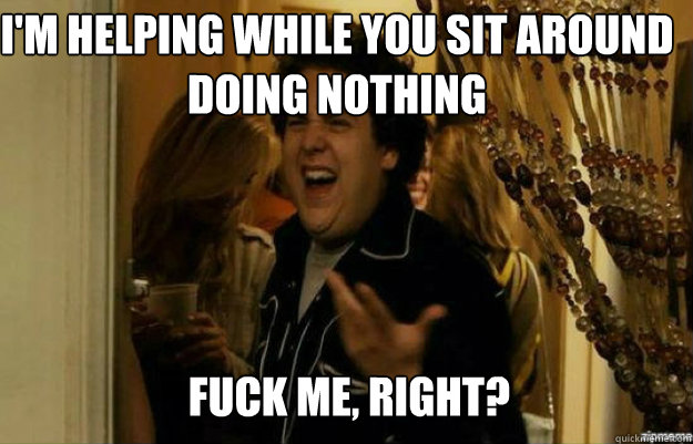 I'm helping while you sit around doing nothing FUCK ME, RIGHT?  fuck me right