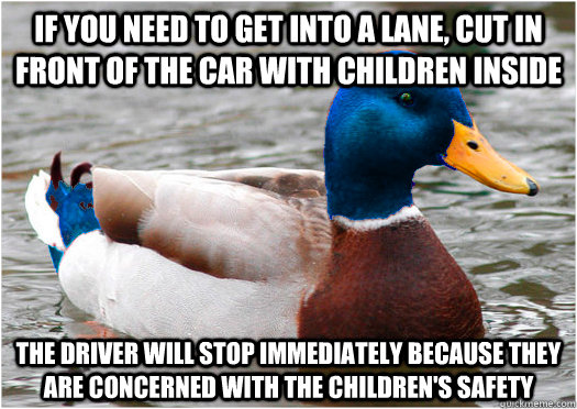 If you need to get into a lane, cut in front of the car with children inside the driver will stop immediately because they are concerned with the children's safety  