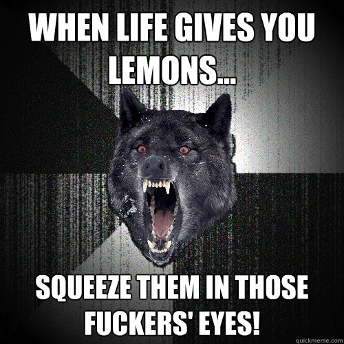 when life gives you lemons... squeeze them in those fuckers' eyes!  Insanity Wolf