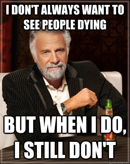 I don't always want to see people dying but when I do, i still don't  The Most Interesting Man In The World