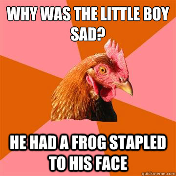 why was the little boy sad? he had a frog stapled to his face  Anti-Joke Chicken