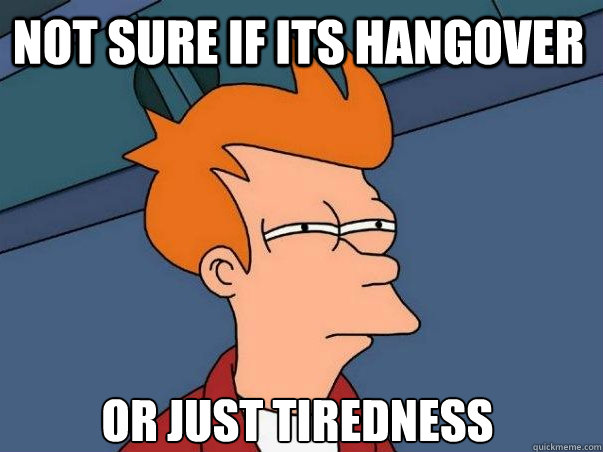 not sure if its hangover or just tiredness  Not sure Fry