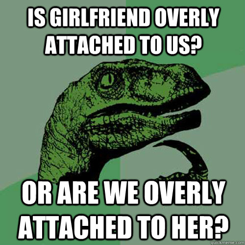 Is girlfriend overly attached to us? or are we overly attached to her?  Philosoraptor