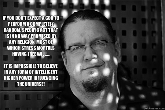 If you don't expect a god to perform a completely random, specific act that is in no way promised by any religion, most of which stress mortals having free will....

it is impossible to believe in any form of intelligent higher power influencing the unive - If you don't expect a god to perform a completely random, specific act that is in no way promised by any religion, most of which stress mortals having free will....

it is impossible to believe in any form of intelligent higher power influencing the unive  Why I Love Penn Jillette