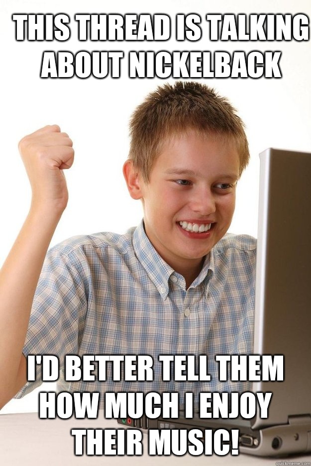 This thread is talking about Nickelback I'd better tell them how much I enjoy their music!  first time internet kid