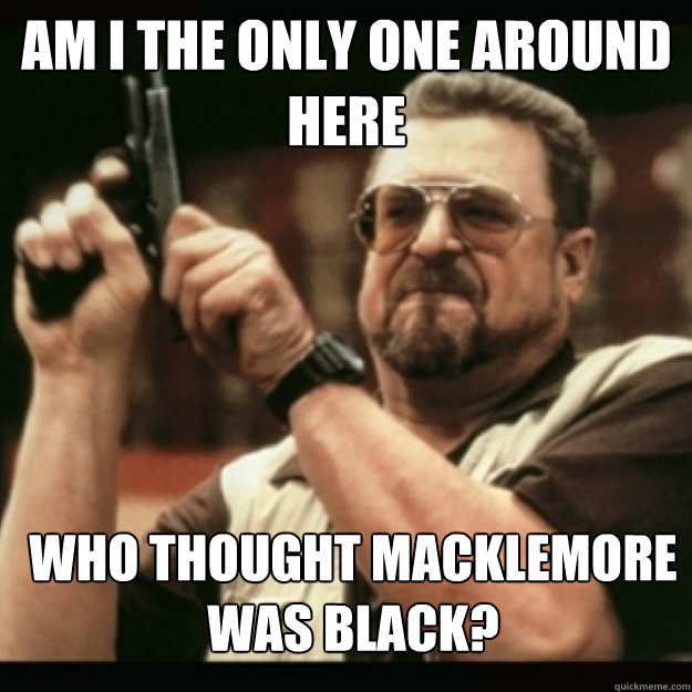 AM I THE ONLY ONE AROUND 
HERE
 Who thought Macklemore was black? - AM I THE ONLY ONE AROUND 
HERE
 Who thought Macklemore was black?  Im I the only one around here